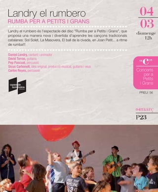Landry el rumbero                                                                    04
RUMBA PER A PETITS I GRANS
Landry el rumbero és l'espectacle del disc "Rumba per a Petits i Grans", que
                                                                                     03
proposa una manera nova i divertida d'aprendre les cançons tradicionals
                                                                                    diumenge
catalanes: Sol Solet, La Masovera, El ball de la civada, en Joan Petit... a ritme
                                                                                       12h
de rumba!!!




                                                                                       c
Daniel Landry, cantant i animador
David Torras, guitarra
Pep Pascual, percussió
Sicus Carbonell, idea original, producció musical, guitarra i veus
                                                                                     “ ”
Carlos Reyes, percussió                                                             Concerts
                                                                                        per a
                                                                                       Petits
                                                                                     i Grans

                                                                                     PREU: 5€




                                                                                    04març

                                                                                    P23
 
