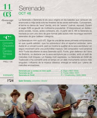 11           Serenade
03           OCT 48
diumenge     La Serenade o Serenata té els seus orígens en les balades que cantaven els
   18h       enamorats a mitja tarda sota les finestres de les seves estimades. Curiosament,
             el terme no deriva de “sera” (tarda), sinó de “sereno” (calmat, reposat). Durant
             el segle XVIII va gaudir de moltíssima popularitat. S'interpretaven en festes i
             actes socials, noces, actes cortesans, etc. A partir del S. XIX la Serenata és


   c
             tractada ja com una obra de gran format pels autors més reconegut escrivint
             serenates de gran bellesa i categoria.
 “ ”         La Serenata en mim op20 d'E. Elgar és una de les seves primeres composicions
Concerts     en que quedà satisfet i que ha sobreviscut dins el repertori estàndar; sens
Orquestra    dubte té un encant juvenil, però ja mostra la qualitat de la seva escriptura i un
de           segon moviment amb una profunditat madura. Del compositor nord-americà
Cambra       Artur Foote escoltarem la seva Serenata op25. Foote, gran defensor de l'obra
Terrassa     de Brahms, va destacar per la seva escriptura per a cordes, amb un estil de
48           melodies molt líriques i un fraseig molt expressiu. La Serenata en DoM de
             Txaikovski s'ha convertit amb el temps en un dels monuments sonors més
 PREU: 10€   singulars i influents de la música clàssica: energia en estat pur i plena de
             melodies encisadores.

             Serenate per a cordes en mim op20 .............................E. Elgar (1857-1934)
             Serenata op 25....................................................................................A. Foote (1853-1937)
11març       Serenata en DoM ..............................................................................P. I. Tchaikovsky (1840-1893)


    P24      Quim Termens, concertino i director
 