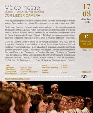 Mà ade mestre                                                                                                17
Música l'entorn de Manuel Oltra
COR LIEDER CÀMERA                                                                                            03
                                                                                                            dissabte
Amb aquesta proposta musical, Lieder Càmera vol retre homenatge al mestre
Manuel Oltra, amb motiu del seu 90 aniversari, que esdevé aquest any 2012.
                                                                                                               20h
Destaquem l'estrena d'una obra del mestre, així com la interpretació completa
del Bestiari. Oltra és potser l'últim representant de l'última època d'or de la


                                                                                                               c
música catalana. La seva música va beure de les mateixes fonts que la música
de Serra, Lamote de Gringon, Toldrà o Taltabull, tots grans compositors,
directors i docents implicats a fons amb la música catalana i europea.                                       “ ”
El Cor de Cambra Lieder Càmera va ser fundat a Sabadell l'any 1990 per en                                   Músiques
Josep Vila i Casañas. L'actual director titular és en Xavier Pastrana, i l'Oriol                             del Cor
Castanyer n'és el sotsdirector. Ha col·laborat amb grups instrumentals reconeguts
com el Clemencic Consort, The Sixteen, The English Concert, el Drottningholm                                 PREU: 10€
Baroque Ensemble, l'Orquestra de Cambra Nacional d'Andorra, la Capella
Reial de Catalunya, l'Orq. Barroca de Sevilla, entre d'altres i amb prestigiosos
directors com ara J. Pons, J. Savall, A. Ros Marbà, S. Mas, M. Valdivieso,
E. Colomer, S. Brotons, J. L. López Cobos, A. Tamayo, entre d'altres.

I PART                                           Nadal ..........................................M. Oltra
Capvespre .................Joaquim Serra         Romance (estrena) .......M. Oltra
Confidència ..............(arr. M. Oltra)
                                                                                                            17març
                                                 II PART
L'aire Daurat ............R. Lamote de Grignon   Bestiari .....................................M. Oltra
Amor Mariner..........M. Oltra

Xavier Pastrana i Bitria, director
                                                                                                            P25
 