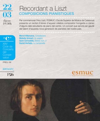 22         Recordant a Liszt
03         COMPOSICIONS PIANÍSTIQUES
dijous     Per commemorar l'Any Liszt, l'ESMUC ( Escola Superior de Música de Catalunya)
19:30h     presenta un recital d'obres d'aquest cèlebre compositor hongarès a càrrec
           d'alguns dels estudiants de piano del centre. Un concert que servirà per gaudir
           del talent d'aquesta nova generació de pianistes del nostre país.



  c
“ ”
           Mercè Villanueva, Consolacions
           Melodie Grimart, Un sospiro
           Quim Cornudella, Balada núm. 2
           Daniel Hurtado, La Campanella
XXV
Cicle de
Concerts
del
Conser-
vatori
PREU: 6€


22març

    P26
 