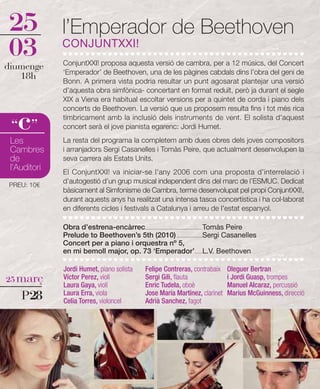 25            l’Emperador de Beethoven
03            CONJUNTXXI!
              ConjuntXXI! proposa aquesta versió de cambra, per a 12 músics, del Concert
diumenge
              ‘Emperador’ de Beethoven, una de les pàgines cabdals dins l’obra del geni de
   18h        Bonn. A primera vista podria resultar un punt agosarat plantejar una versió
              d’aquesta obra simfònica- concertant en format reduït, però ja durant el segle
              XIX a Viena era habitual escoltar versions per a quintet de corda i piano dels
              concerts de Beethoven. La versió que us proposem resulta fins i tot més rica

   c
 “ ”
              tímbricament amb la inclusió dels instruments de vent. El solista d'aquest
              concert serà el jove pianista egarenc: Jordi Humet.

 Les          La resta del programa la completem amb dues obres dels joves compositors
 Cambres      i arranjadors Sergi Casanelles i Tomàs Peire, que actualment desenvolupen la
 de           seva carrera als Estats Units.
 l'Auditori   El ConjuntXXI! va iniciar-se l'any 2006 com una proposta d’interrelació i
PREU: 10€
              d’autogestió d’un grup musical independent dins del marc de l’ESMUC. Dedicat
              bàsicament al Simfonisme de Cambra, terme desenvolupat pel propi ConjuntXXI!,
              durant aquests anys ha realitzat una intensa tasca concertística i ha col·laborat
              en diferents cicles i festivals a Catalunya i arreu de l'estat espanyol.

              Obra d’estrena-encàrrec...................................................Tomàs Peire
              Prelude to Beethoven’s 5th (2010) .......................Sergi Casanelles
              Concert per a piano i orquestra nº 5,
              en mi bemoll major, op. 73 ‘Emperador’.......L.V. Beethoven

              Jordi Humet, piano solista          Felipe Contreras, contrabaix        Oleguer Bertran
25 març       Víctor Perez, violí                 Sergi Gili, flauta                  i Jordi Guasp, trompes
              Laura Gaya, violí                   Enric Tudela, oboè                  Manuel Alcaraz, percussió
    P28       Laura Erra, viola
              Celia Torres, violoncel
                                                  Jose María Martínez, clarinet
                                                  Adrià Sanchez, fagot
                                                                                      Marius McGuinness, direcció
 