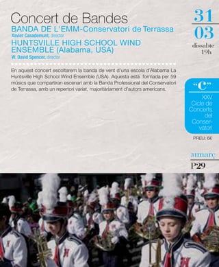 Concert de Bandes                                                              31
BANDA DE L'EMM-Conservatori de Terrassa
Xavier Casademunt, director
HUNTSVILLE HIGH SCHOOL WIND
                                                                               03
                                                                              dissabte
ENSEMBLE (Alabama, USA)                                                          19h
W. David Spencer, director

En aquest concert escoltarem la banda de vent d'una escola d´Alabama La


                                                                                c
Huntsville High School Wind Ensemble (USA). Aquesta està formada per 59
músics que compartiran escenari amb la Banda Professional del Conservatori
de Terrassa, amb un repertori variat, majoritàriament d'autors americans.     “ ”
                                                                                  XXV
                                                                              Cicle de
                                                                             Concerts
                                                                                   del
                                                                              Conser-
                                                                                 vatori
                                                                              PREU: 6€


                                                                             31març

                                                                             P29
 