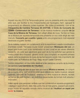 Aquest nou any 2012 la Temporada gener- juny es presenta amb una novetat
atès que, per facilitar la tria d’espectacles per tipologies, hem agrupat la
programació en diferents cicles musicals. Als cicles ja existents, com el de
l’Orquestra de Cambra Terrassa 48 (OCT48), el Cicle de Concerts de
l’EMM- Conservatori de Terrassa o el de música moderna i popular de La
Casa de la Música de Terrassa, hem afegit altres de nous. També La Casa
de la Música per aquesta temporada ens presenta un nou cicle dirigit als més
menuts: Concerts per a petits i grans amb una programació molt especial
destinada al públic familiar.
De la mateixa manera, en col·laboració amb la recentment creada coordinadora
d’entitats corals “Terrassa Ciutat Coral” presentem Músiques del cor, un
espai que tindrà com a eix vertebrador el cant coral en les seves diferents
vessants. Un cicle que aglutinarà gran part de la rica activitat que genera la
nostra ciutat dins d’aquest gènere vocal i que comptarà, en aquesta primera
edició, amb la presència de dues de les formacions corals més importants del
nostre país: la Polifònica de Puig- Reig i el cor Lieder Càmera.
També presentem un nou cicle destinat a les persones amants de la música
de cambra: Les Cambres de l’Auditori.
Altra secció singular serà la que hem anomenat Música a escena, un conjunt
de concerts on la part escènica pren gran rellevància: teatre musical, cabaret
operístic, sarsuela de “butxaca”, cinema mut amb música en directe, recitals
de dansa de petit format… en definitiva espectacles de format molt atractiu i
innovador.
Volem agrair a les persones i entitats que han col·laborat en aquesta programació
i desitgem que tothom, dels més petits fins al més grans, passant pel jovent,
pugui trobar en aquesta variada oferta musical de l’Auditori un espai per
sentir la música.
 