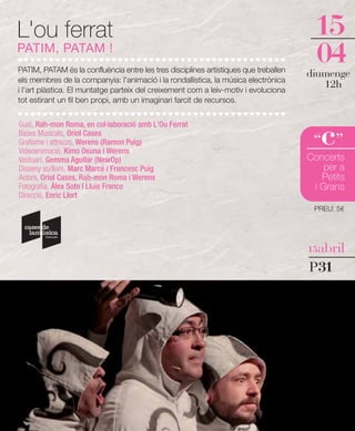 L'ou ferrat                                                                            15
PATIM, PATAM !
PATIM, PATAM és la confluència entre les tres disciplines artístiques que treballen
                                                                                       04
                                                                                      diumenge
els membres de la companyia: l'animació i la rondallística, la música electrònica
i l'art plàstica. El muntatge parteix del creixement com a leiv-motiv i evoluciona
                                                                                         12h
tot estirant un fil ben propi, amb un imaginari farcit de recursos.




                                                                                         c
Guió, Rah-mon Roma, en col·laboració amb L'Ou Ferrat
Bases Musicals, Oriol Cases
Grafisme i attrezzo, Werens (Ramon Puig)                                               “ ”
Videoanimació, Kimo Osuna i Werens
Vestuari, Gemma Aguilar (NewOp)                                                       Concerts
Disseny so/llum, Marc Marcé i Francesc Puig                                               per a
Actors, Oriol Cases, Rah-mon Roma i Werens                                               Petits
Fotografia, Àlex Soto i Lluís Franco                                                   i Grans
Direcció, Enric Llort
                                                                                       PREU: 5€




                                                                                      15abril

                                                                                      P31
 
