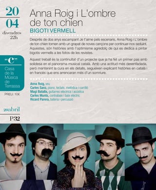 20          Anna Roig i L'ombre
 04          de ton chien
             BIGOTI VERMELL
divendres
    22h      Després de dos anys escampant Je t'aime pels escenaris, Anna Roig i L'ombre
             de ton chien tornen amb un grapat de noves cançons per continuar-nos seduint.
             Aquestes, són històries amb l'optimisme agredolç de qui es dedica a pintar
             bigotis vermells a les fotos de les revistes.

  c
“ ”          Aquest treball és la continuïtat d'un projecte que ja ha fet un primer pas amb
             solidesa en el panorama musical català. Amb una actitud més desenfadada,
 Casa        però mantenint la cura en els detalls, segueixen explicant històries en català i
 de la       en francès que ens arrencaran més d'un somriure.
 Música
 de          Anna Roig, veu
 Terrassa    Carles Sanz, piano, teclats, melòdica i carrilló
             Magí Batalla, guitarres elèctrica i acústica
 PREU: 10€   Carles Munts, contrabaix i baix elèctric
             Ricard Parera, bateria i percussió

20abril

   P32
 