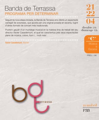 Banda de Terrassa                                                                   21
PROGRAMA PER DETERMINAR                                                             22
Seguint la nova etapa iniciada, la Banda de Terrassa ens oferirà un espectacle
carregat de sorpreses, que aposta per una original posada en escena, fugint
d'altres formats de concert més tradicionals.
                                                                                    04
                                                                                  dissabte 21h
Podrem gaudir d'un muntatge musical en la mateixa línia de treball del seu       diumenge 12h
director Xavier Casademunt, el qual es caracteritza pels seus espectacles


                                                                                        c
plens de música, colors, llum i... molt més!
                                                                                      “ ”
Xavier Casademunt, director
                                                                                      Música
                                                                                           a
                                                                                      Escena

                                                                                     PREU: 10€




                                                                                  21/22abril

                                                                                  P33
 