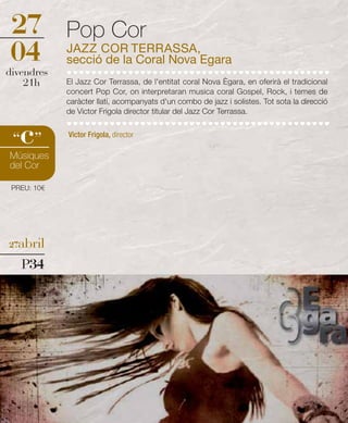27           Pop Cor
04           JAZZ COR TERRASSA,
             secció de la Coral Nova Egara
divendres
    21h      El Jazz Cor Terrassa, de l'entitat coral Nova Ègara, en oferirà el tradicional
             concert Pop Cor, on interpretaran musica coral Gospel, Rock, i temes de
             caràcter llatí, acompanyats d'un combo de jazz i solistes. Tot sota la direcció
             de Victor Frigola director titular del Jazz Cor Terrassa.


   c
 “ ”         Victor Frigola, director

Músiques
del Cor

 PREU: 10€




27abril

   P34
 