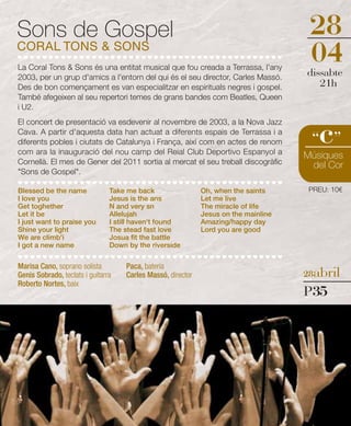 Sons de Gospel                                                                         28
CORAL TONS & SONS
La Coral Tons & Sons és una entitat musical que fou creada a Terrassa, l'any
                                                                                       04
                                                                                      dissabte
2003, per un grup d'amics a l'entorn del qui és el seu director, Carles Massó.
Des de bon començament es van especialitzar en espirituals negres i gospel.              21h
També afegeixen al seu repertori temes de grans bandes com Beatles, Queen
i U2.



                                                                                         c
El concert de presentació va esdevenir al novembre de 2003, a la Nova Jazz
Cava. A partir d'aquesta data han actuat a diferents espais de Terrassa i a
diferents pobles i ciutats de Catalunya i França, així com en actes de renom           “ ”
com ara la inauguració del nou camp del Reial Club Deportivo Espanyol a               Músiques
Cornellà. El mes de Gener del 2011 sortia al mercat el seu treball discogràfic         del Cor
"Sons de Gospel".

Blessed be the name             Take me back                  Oh, when the saints      PREU: 10€
I love you                      Jesus is the ans              Let me live
Get toghether                   N and very sn                 The miracle of life
Let it be                       Allelujah                     Jesus on the mainline
I just want to praise you       I still haven't found         Amazing/happy day
Shine your light                The stead fast love           Lord you are good
We are climb'i                  Josua fit the battle
I got a new name                Down by the riverside


Marisa Cano, soprano solista         Paca, bateria
Genis Sobrado, teclats i guitarra    Carles Massó, director                           28abril
Roberto Nortes, baix
                                                                                      P35
 