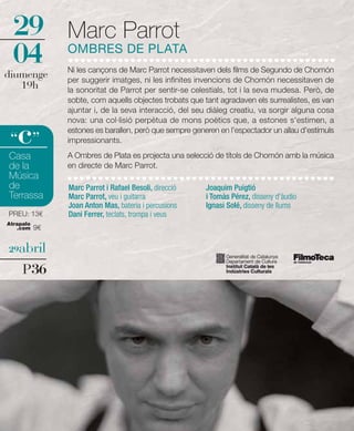 29            Marc Parrot
  04            OMBRES DE PLATA
                Ni les cançons de Marc Parrot necessitaven dels films de Segundo de Chomón
diumenge        per suggerir imatges, ni les infinites invencions de Chomón necessitaven de
   19h          la sonoritat de Parrot per sentir-se celestials, tot i la seva mudesa. Però, de
                sobte, com aquells objectes trobats que tant agradaven els surrealistes, es van
                ajuntar i, de la seva interacció, del seu diàleg creatiu, va sorgir alguna cosa
                nova: una col·lisió perpètua de mons poètics que, a estones s'estimen, a

   c
 “ ”
                estones es barallen, però que sempre generen en l'espectador un allau d'estímuls
                impressionants.

Casa            A Ombres de Plata es projecta una selecció de títols de Chomón amb la música
de la           en directe de Marc Parrot.
Música
de              Marc Parrot i Rafael Besoli, direcció    Joaquim Puigtió
Terrassa        Marc Parrot, veu i guitarra              i Tomàs Pérez, disseny d'àudio
                Joan Anton Mas, bateria i percusions     Ignasi Solé, disseny de llums
PREU: 13€       Dani Ferrer, teclats, trompa i veus
Atrapalo
   .com    9€


29abril

     P36
 