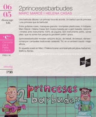 06        2princesesbarbudes
 05
diumenge
           MARC MARCÉ I HELENA CASAS
           Una barbuda dibuixa i un príncep toca els acords. Un barbut que és princesa
   12h     i una princesa que és barbuda!
           Entre guitarres roses, maraques-granota i trompetes plasticoses, hi trobareu
           Marc Marcé i Helena Casas fent música baixeta per a gent baixeta; cançons
           i rimetes amb instruments 100% de joguina. Són instruments petits, sense

  c
“ ”
           piles i que no sonen fort perquè la gaudeixin petits i grans.
           2princesesbarbudes revisiten cançons de joc, de treball, de bressol, danses i
           romanços i cantarelles tradicionals catalanes. Tot, en un ambient casolà i màgic
Concerts
per a      alhora.
Petits     En aquesta ocasió en Marc i l'Helena tocaran acompanyats pel gripau barbamec,
i Grans    Ildefons Alonso.

PREU: 5€




 6maig

   P38
 