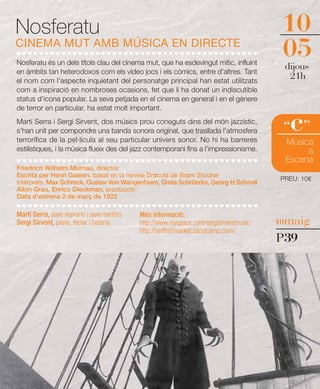 Nosferatu                                                                               10
CINEMA MUT AMB MÚSICA EN DIRECTE
Nosferatu és un dels títols clau del cinema mut, que ha esdevingut mític, influint
                                                                                        05
                                                                                        dijous
en àmbits tan heterodoxos com els vídeo jocs i els còmics, entre d'altres. Tant
el nom com l'aspecte inquietant del personatge principal han estat utilitzats
                                                                                         21h
com a inspiració en nombroses ocasions, fet que li ha donat un indiscutible
status d'icona popular. La seva petjada en el cinema en general i en el gènere
de terror en particular, ha estat molt important.
Martí Serra i Sergi Sirvent, dos músics prou coneguts dins del món jazzístic,
s'han unit per compondre una banda sonora original, que trasllada l'atmosfera
terrorífica de la pel·lícula al seu particular univers sonor. No hi ha barreres
                                                                                         c
                                                                                        “ ”
                                                                                        Música
estilístiques, i la música flueix des del jazz contemporani fins a l'impressionisme.         a
                                                                                        Escena
Friedrich Wilhelm Murnau, director
Escrita per Henri Galeen, basat en la novela Dràcula de Bram Stocker
                                                                                       PREU: 10€
Intèrprets: Max Schreck, Gustav Von Wangenheim, Greta Schröeder, Georg H.Schnell
Albin Grau, Enrico Dieckman, producció
Data d'estrena 2 de març de 1922

Martí Serra, saxo soprano i saxo baríton   Més informació:
Sergi Sirvent, piano, teclat i bateria     http://www.myspace.com/sergisirventmusic    10maig
                                           http://selffishmarket.bandcamp.com/
                                                                                       P39
 