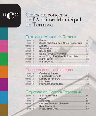c
“ ”   Cicles de concerts
      de l’Auditori Munici pal
      de Terrassa

      Casa de la Música de Terrassa
      14/01/12    Élena ......................................................................................P6
      15/01/12    Cobla Catalana dels Sons Essencials ........P8
      04/02/12    Zahara ...................................................................................P11
      17/02/12    Seneafrica .........................................................................P15
      02/03/12    Sense Sal ...........................................................................P21
      24/03/12    Natxo Tarrés & Wireless ..........................................P27
      20/04/12    Anna Roig i L'ombre de ton chien .................P32
      29/04/12    Marc Parrot .......................................................................P36
      26/05/12    Maria Coma ......................................................................P47


      Concerts per a petits i grans
      15/01/12    Cordes grillades ...........................................................P7
      12 /02/12   El conte de l'abella.....................................................P14
      04/03/12    Landry el rumbero ......................................................P23
      15/04/12    L'ou ferrat ..........................................................................P31
      06/05/12    2princesesbarbudes .................................................P38


      Orquestra de Cambra Terrassa 48
      22/01/12    “LET IT BeValdi” ............................................................P9
      19/02/12    Aigua ......................................................................................P17
      11/03/12    Serenade .............................................................................P24
      01/04/12    Les Set Paraules: Taltabull ....................................P30
      13/05/12    Don Giovanni ...................................................................P42
      10/06/12    MusiCàtnia 2012 ...........................................................P49
 