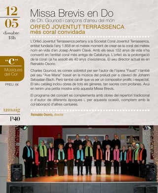 12         Missa Brevis en Do
05         de Ch. Gounod i cançons d'arreu del món
           ORFEÓ JOVENTUT TERRASSENCA
           més coral convidada
dissabte
  18h
           L´Orfeó Joventut Terrassenca pertany a la Societat Coral Joventut Terrassenca,
           entitat fundada l´any 1.858 en el mateix moment de crear-se la coral del mateix
           nom en vida d´en Josep Anselm Clavé. Amb els seus 152 anys de vida s´ha


  c
           convertit en l´entitat coral més antiga de Catalunya. L´orfeó és la prolongació
           de la coral i ja ha assolit els 40 anys d´existència. El seu director actual és en
“ ”        Reinaldo Osorio.
Músiques   Charles Gounod, es coneix sobretot per ser l'autor de l'òpera “Faust” i també
del Cor    pel seu “Ave Maria” basat en la música del preludi per a clavecí de Johann
           Sebastian Bach. Però també cal dir que va ser un compositor prolífic i respectat.
PREU: 6€   El seu catàleg inclou obres de tots els gèneres, tan sacres com profanes. Avui
           en tenim una petita mostra amb aquesta Missa Brevis.
           El programa del concert es complementa amb obres del repertori tradicional
           o d'autor de diferents èpoques i, per aquesta ocasió, comptem amb la
           col·laboració d'altres cantaires.
12maig
           Reinaldo Osorio, director
   P40
 