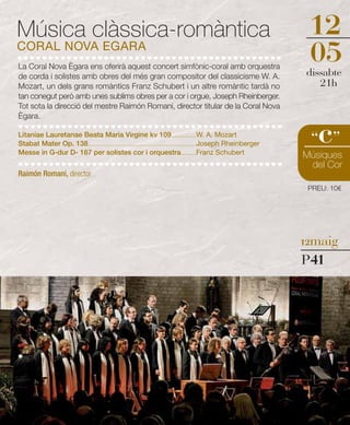 Música clàssica-romàntica                                                                                                          12
CORAL NOVA EGARA
La Coral Nova Ègara ens oferirà aquest concert simfònic-coral amb orquestra
                                                                                                                                   05
                                                                                                                                   dissabte
de corda i solistes amb obres del més gran compositor del classicisme W. A.
Mozart, un dels grans romàntics Franz Schubert i un altre romàntic tardà no                                                           21h
tan conegut però amb unes sublims obres per a cor i orgue, Joseph Rheinberger.
Tot sota la direcció del mestre Raimón Romaní, director titular de la Coral Nova
Ègara.

Litaniae Lauretanae Beata Maria Virgine kv 109 ....................W. A. Mozart
Stabat Mater Op. 138 ........................................................................................Joseph Rheinberger
Messe in G-dur D- 167 per solistes cor i orquestra ............Franz Schubert
                                                                                                                                     c
                                                                                                                                    “ ”
                                                                                                                                  Músiques
                                                                                                                                   del Cor
Raimón Romaní, director
                                                                                                                                   PREU: 10€




                                                                                                                                  12maig

                                                                                                                                  P41
 