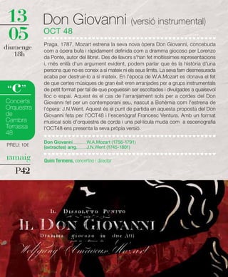 13          Don Giovanni (versió instrumental)
05          OCT 48
            Praga, 1787, Mozart estrena la seva nova òpera Don Giovanni, concebuda
diumenge    com a òpera bufa i ràpidament definida com a dramma giocoso per Lorenzo
   18h      da Ponte, autor del llibret. Des de llavors s'han fet moltíssimes representacions
            i, més enllà d'un argument evident, podem parlar que és la història d'una
            persona que no es coneix a sí mateix ni els seus límits. La seva fam desmesurada
            acaba per destruir-lo a si mateix. En l'època de W.A.Mozart es donava el fet

  c
“ ”
            de que certes músiques de gran èxit eren arranjades per a grups instrumentals
            de petit format per tal de que poguessin ser escoltades i divulgades a qualsevol
            lloc o espai. Aquest és el cas de l'arranjament sols per a cordes del Don
Concerts    Giovanni fet per un contemporani seu, nascut a Bohèmia com l'estrena de
Orquestra   l'òpera: J.N.Went. Aquest és el punt de partida en aquesta proposta del Don
de          Giovanni feta per l'OCT48 i l'escenògraf Francesc Ventura. Amb un format
Cambra      musical sols d'orquestra de corda i una pel·lícula muda com a escenografia
Terrassa    l'OCT48 ens presenta la seva pròpia versió.
48
            Don Giovanni .................W.A.Mozart (1756-1791)
PREU: 10€   (extractes) arrg. ...........J.N.Went (1745-1801)

13maig      Quim Termens, concertino i director

   P42
 