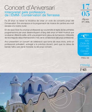 Concert d’Aniversari                                                                   17
Interpretat pels professors
de l´EMM- Conservatori de Terrassa                                                     05
                                                                                       dijous
Fa 25 anys va néixer la iniciativa de crear un cicle de concerts propi del
Conservatori. Era una època on la programació de música de cambra era molt
                                                                                       19.30h
escasa a la nostra ciutat.
En els seus inicis fou el propi professorat qui va prendre el repte de les primeres


                                                                                         c
programacions per anar desenvolupant al llarg dels anys un teixit musical que
va abarcar diferents estils, amb una programació plena de formacions i intèrprets
de reconeguda vàlua internacional a més de la col·laboració del propi professorat.     “ ”
Avui presentem un concert de celebració que torna als seus inicis, amb un                  XXV
professorat polivalent, entregat a la pràctica docent, però que no deixa de            Cicle de
banda l'altra cara de la moneda: la del propi concert.                                Concerts
                                                                                            del
                                                                                       Conser-
                                                                                          vatori
                                                                                       PREU: 6€


                                                                                      17maig

                                                                                      P43
 