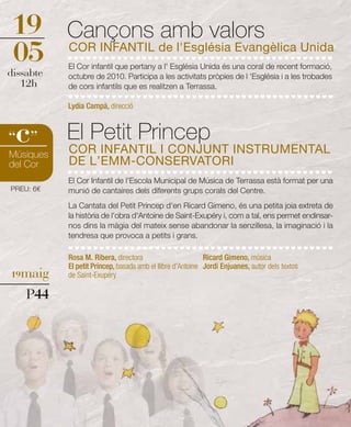 19         Cançons amb valors
05         COR INFANTIL de l'Església Evangèlica Unida
           El Cor infantil que pertany a l' Església Unida és una coral de recent formació,
dissabte   octubre de 2010. Participa a les activitats pròpies de l 'Església i a les trobades
   12h     de cors infantils que es realitzen a Terrassa.

           Lydia Campà, direcció



 c
“ ”        El Petit Princep
           COR INFANTIL I CONJUNT INSTRUMENTAL
Músiques
del Cor    DE L’EMM-CONSERVATORI
           El Cor Infantil de l'Escola Municipal de Música de Terrassa està format per una
PREU: 6€   munió de cantaires dels diferents grups corals del Centre.
           La Cantata del Petit Príncep d'en Ricard Gimeno, és una petita joia extreta de
           la història de l'obra d'Antoine de Saint-Exupéry i, com a tal, ens permet endinsar-
           nos dins la màgia del mateix sense abandonar la senzillesa, la imaginació i la
           tendresa que provoca a petits i grans.

           Rosa M. Ribera, directora                        Ricard Gimeno, música
           El petit Príncep, basada amb el llibre d'Antoine Jordi Enjuanes, autor dels textos
19maig     de Saint-Exupéry

    P44
 