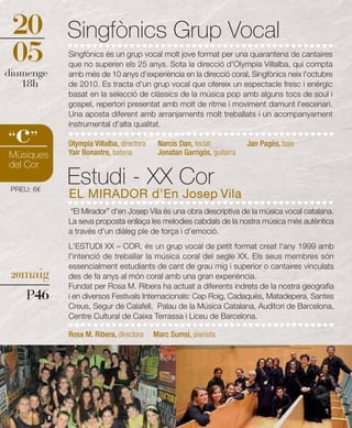 20         Singfònics Grup Vocal
 05         Singfònics és un grup vocal molt jove format per una quarantena de cantaires
            que no superen els 25 anys. Sota la direcció d'Olympia Villalba, qui compta
diumenge    amb més de 10 anys d'experiència en la direcció coral, Singfònics neix l'octubre
   18h      de 2010. Es tracta d'un grup vocal que ofereix un espectacle fresc i enèrgic
            basat en la selecció de clàssics de la música pop amb alguns tocs de soul i
            gospel, repertori presentat amb molt de ritme i moviment damunt l'escenari.
            Una aposta diferent amb arranjaments molt treballats i un acompanyament


  c
            instrumental d'alta qualitat.
“ ”         Olympia Villalba, directora    Narcís Dan, teclat           Jan Pagès, baix
Músiques    Yair Bonastre, bateria         Jonatan Garrigós, guitarra
del Cor

 PREU: 6€
            Estudi - XX Cor
            EL MIRADOR d'En Josep Vila
            “El Mirador” d'en Josep Vila és una obra descriptiva de la música vocal catalana.
            La seva proposta enllaça les melodies cabdals de la nostra música més autèntica
            a través d'un diàleg ple de força i d'emoció.
            L'ESTUDI XX – COR, és un grup vocal de petit format creat l'any 1999 amb
            l'intenció de treballar la música coral del segle XX. Els seus membres són
            essencialment estudiants de cant de grau mig i superior o cantaires vinculats
 20maig     des de fa anys al món coral amb una gran experiència.
            Fundat per Rosa M. Ribera ha actuat a diferents indrets de la nostra geografia
     P46    i en diversos Festivals Internacionals: Cap Roig, Cadaquès, Matadepera, Santes
            Creus, Segur de Calafell. Palau de la Música Catalana, Auditori de Barcelona,
            Centre Cultural de Caixa Terrassa i Liceu de Barcelona.

            Rosa M. Ribera, directora     Marc Sumsi, pianista
 