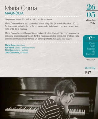 Maria Coma                                                                           26
MAGNÒLIA
Un pas endavant. Un salt al buit. Un disc colossal.
                                                                                     05
                                                                                     dissabte
Maria Coma edita el seu quart disc titulat Magnòlia (Amniòtic Records, 2011).           22h
Es tracta del treball més profund, més madur i elaborat com a obra sencera,
més enllà de la música.
Maria Coma ha creat Magnòlia concebent-lo des d'un principi com a una obra
sencera, interdisciplinària, on, tant la música com les lletres, les imatges i els
directes conflueixen per tancar un cercle perfecte. Fotografia: Albar Gagarín.         c
                                                                                     “ ”
                                                                                        Casa
Maria Coma, piano i veu                                                                  de la
Pau Vallvé, bateria i ambients sonors
Nico Roig, guitarra i textures
                                                                                      Música
Jordi Casadesús, contrabaix                                                                de
                                                                                     Terrassa
                                                                                     PREU: 13€



                                                                                     26maig

                                                                                     P47
 