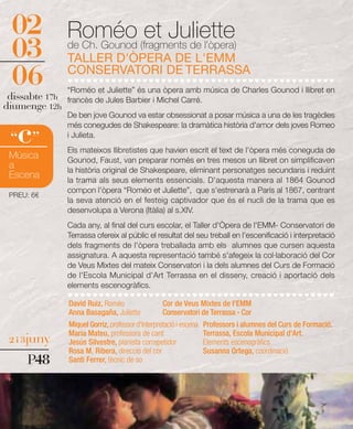 02             Roméo (fragments de l'òpera)
                              et Juliette
 03             de Ch. Gounod
                TALLER D'ÒPERA DE L'EMM
 06             CONSERVATORI DE TERRASSA
                “Roméo et Juliette” és una òpera amb música de Charles Gounod i llibret en
 dissabte 17h   francès de Jules Barbier i Michel Carré.
diumenge 12h
                De ben jove Gounod va estar obsessionat a posar música a una de les tragèdies


   c
                més conegudes de Shakespeare: la dramàtica història d'amor dels joves Romeo
 “ ”            i Julieta.
                Els mateixos llibretistes que havien escrit el text de l'òpera més coneguda de
 Música         Gounod, Faust, van preparar només en tres mesos un llibret on simplificaven
 a              la història original de Shakespeare, eliminant personatges secundaris i reduint
 Escena         la trama als seus elements essencials. D'aquesta manera al 1864 Gounod
                compon l'òpera “Roméo et Juliette”, que s'estrenarà a París al 1867, centrant
 PREU: 6€
                la seva atenció en el festeig captivador que és el nucli de la trama que es
                desenvolupa a Verona (Itàlia) al s.XIV.
                Cada any, al final del curs escolar, el Taller d'Òpera de l'EMM- Conservatori de
                Terrassa ofereix al públic el resultat del seu treball en l'escenificació i interpretació
                dels fragments de l'òpera treballada amb els alumnes que cursen aquesta
                assignatura. A aquesta representació també s'afegeix la col·laboració del Cor
                de Veus Mixtes del mateix Conservatori i la dels alumnes del Curs de Formació
                de l'Escola Municipal d'Art Terrassa en el disseny, creació i aportació dels
                elements escenogràfics.

                David Ruiz, Roméo                  Cor de Veus Mixtes de l'EMM
                Anna Basagaña, Juliette            Conservatori de Terrassa - Cor
                Miquel Gorriz, professor d'Interpretació i escena   Professors i alumnes del Curs de Formació.
                Maria Mateu, professora de cant                     Terrassa, Escola Municipal d'Art.
 2 i 3juny      Jesús Silvestre, pianista correpetidor              Elements escenogràfics
                Rosa M. Ribera, direcció del cor                    Susanna Ortega, coordinació
     P48        Santi Ferrer, tècnic de so
 