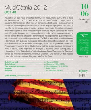 MusiCàtnia 2012                                                                                                                         10
OCT 48
Aquest és un dels nous projectes de l'OCT48; nascut l'any 2011, dins el marc
                                                                                                                                        06
del Xè aniversari de l'orquestra i anomenat “MusiCàtnia”, o sigui, música
                                                                                                                                       diumenge
catalana. Consisteix en oferir-nos un concert dedicat única i exclusivament a
                                                                                                                                          18h
compositors i compositores de l'àmbit català. Aquesta proposta neix amb la
voluntat de perpetuar-se en el temps i amb un clar interès de cultivar, recuperar,
dinamitzar i ajudar a crear un repertori per a cordes fet per persones del nostre
país. Degustar les poques obres catalanes ja instaurades, conèixer altres de
noves, cercar “tresors amagats”, donar espai a noves persones que composen...
mil combinacions possibles que des de l'OCT48 volen cuinar equilibradament
                                                                                                                                          c
                                                                                                                                        “ ”
i de manera ben gustosa. En aquest concert en concret escoltarem les “Tres                                                             Concerts
postals il·luminades” de Xavier Montsalvatge, just als cent anys del seu naixement.                                                    Orquestra
Presentarem l'estrena de la “Suite Évora” op2 de la compositora barcelonina                                                                   de
Anna Cazurra, obra inspirada en imatges d'aquesta ciutat portuguesa; la                                                                 Cambra
interpretació de la “Suite Ibèrica” del sabadellenc Agustí Borgunyó, la “Sardana”                                                       Terrassa
també del mestre sabadellenc Josep lluís Guzman i una obra d'un dels nostres                                                                  48
joves talents i compositors: Magnum, de Tomàs Peire.                                                                                   PREU: 10€

Suite Évora op2 ..................................................................................A. Cazurra (1965-)
Suite Ibèrica...........................................................................................A. Borgunyó (1894-1967)
Tres postals il·luminades...........................................................X. Montsalvatge (1912-2002)
Magnum ....................................................................................................T. Peire (1979-)
Sardana ......................................................................................................J. LL. Guzman (1954- )   10juny

Quim Termens, concertino i director                                                                                                    P49
 