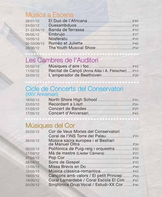 Música a Escena
28/01/12      El Duo de l'Africana .........................................................P10
24/02/12      Duesambduos .......................................................................P18
21-22/04/12   Banda de Terrassa .............................................................P33
05/05/12      Embrujo ......................................................................................P37
10/05/12      Nosferatu ..................................................................................P39
02-03/06/12   Roméo et Juliette ...............................................................P48
28/06/12      The Youth Musical Show ...............................................P50


Les Cambres de l'Auditori
05/02/12      Músiques d'aire i foc .......................................................P12
11/02/12      Recital de Cançó (Anna Alàs i A. Fleischer) .......P13
25/03/12      L’emperador de Beethoven .......................................P28


Cicle de Concerts del Conservatori
(XXV Aniversari)
18/02/12      North Shore High School .............................................P16
22/03/12      Recordant a Liszt ...............................................................P26
31/03/12      Concert de Bandes ..........................................................P29
17/05/12      Concert d’Aniversari ........................................................P43


Músiques del Cor
25/02/12      Cor de Veus Mixtes del Conservatori
              Coral de l’INS Torre del Palau ..................................P19
26/02/12      Música sacra europea i el Bestiari
              de Manuel Oltra ...................................................................P20
03/03/12      Polifónica de Puig-reig i orquestra .......................P22
17/03/12      Mà de mestre (Lieder Càmera) ....................................P25
27/04/12      Pop Cor ......................................................................................P34
28/04/12      Sons de Gospel ...................................................................P35
12/05/12      Missa Brevis en Do ...........................................................P40
12/05/12      Música clàssica-romantica .........................................P41
19/05/12      Cançons amb valors / El petit Princep .............P44
19/05/12      Coral Lamardebé / Coral Escola El Cim ..........P45
20/05/12      Singfònics Grup Vocal / Estudi-XX Cor ............P46
 