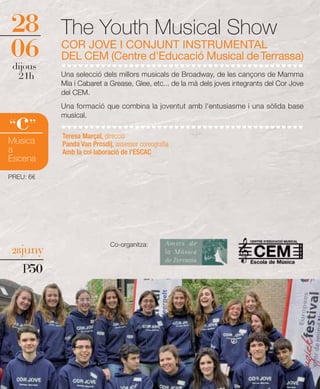 28         The Youth Musical Show
06
 dijous
           COR JOVE I CONJUNT INSTRUMENTAL
           DEL CEM (Centre d'Educació Musical de Terrassa)
  21h      Una selecció dels millors musicals de Broadway, de les cançons de Mamma
           Mia i Cabaret a Grease, Glee, etc... de la mà dels joves integrants del Cor Jove
           del CEM.
           Una formació que combina la joventut amb l'entusiasme i una sòlida base

  c
“ ”
           musical.

           Teresa Marçal, direcció
Música     Panda Van Prosdij, assessor coreografia
a          Amb la col·laboració de l'ESCAC
Escena

PREU: 6€




                            Co-organitza:
 28juny

    P50
 