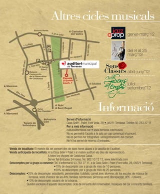 Altres cicles musicals
                                                                                                      gener-març’12


                                                                                                      del 8 al 25
                                                                                                      març’12

                                                                                  Sons
                                                                                  Clàssics abril-juny’12
                                                                                                      juliol
                                                                                                      setembre’12



                                                                             Informació
                                                 Servei d’informació
                                                 Casa Soler i Palet, Font Vella, 28 • 08221 Terrassa. Telèfon 93 783 27 11
                                                 Per a més informació
                                                 cultura@terrassa.cat • www.terrassa.cat/musica
                                                 No es permetrà l’accés a la sala un cop començat el concert.
                                                 No es permés fer fotografies i enregistraments del concert.
                                                 No hi ha servei de reserva d’entrades.

Venda de localitats: El mateix dia del concert des de dues hores abans a la taquilla de l’auditori.
Venda anticipada de localitats: A la Casa Soler i Palet i al mateix auditori els dies de representació.
                                 A totes les oficines de Catalunya Caixa.
                                 Servei Tel-Entrades 24 hores. Tel. 902 10 12 12, www.telentrada.com
Descomptes per a grups a convenir: Tel. d’informació 93 783 27 11, a la Casa Soler i Palet (Font Vella, 28, 08221 Terrassa).
                                       •10% de descompte: per a grups de més de 10 persones.
                                       •20% de descompte: per a grups de més de 20 persones.
Descomptes: •25% de descompte: estudiants, pensionistes i jubilats, carnet jove, alumnes de les escoles de música de
               Terrassa, socis d’Amics de les Arts, famílies nombroses, persones amb discapacitat, UPC - Univers.
             •10% de descompte: usuaris de la bctxarxa.
             Queden exclosos d’aquests descomptes: cicle de concerts del conservatori, músiques del cor i concerts familiars.
 