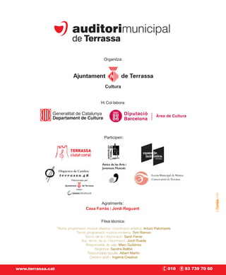 Organitza:




                                                   Cultura


                                                 Hi Col·labora:




                                                   Participen:




                            Patrocinada per:


                                Cultura




                                                 Agraïments:
                                          Casa Farràs i Jordi Reguant


                                                 Fitxa tècnica:
                   Tècnic programació música clàssica i coordinació artística: Arturo Palomares
                                Tècnic programació música moderna: Toni Ramon
                                     Tècnic de so i il·luminació: Santi Ferrer
                                   Aux. tècnic de so i il·luminació Jordi Rueda
                                      Responsable de sala: Marc Gutiérrez
                                            Regidoria: Sandra Ballbè
                                       Responsable taquilla: Albert Martín
                                         Disseny gràfic: Ingenia Creatius


www.terrassa.cat                                                                             010   93 739 70 60
 