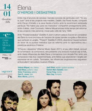 14            Élena
01            D’HEROIS I DESASTRES
              Entre mig d’anuncis de cervesa i bandes sonores de pel·lícules com “Yo soy
dissabte      la Juani” amb el seu projecte més mediàtic, Delafé y las Flores Azules, compartit
   22h        amb Oscar d’Aniello o la seva faceta d’actriu amb la recentment estrenada
              pel·lícula “No habrá paz para los malvados” compartint protagonisme amb,
              entre d’altres, José Coronado; Helena Miquel encara troba temps per entomar
              el seu projecte més personal, iniciat pels volts de l’any 1999.

   c
 “ ”          Amb “Porelamordedios” (Satélite K-2001) tothom estava d’acord en considerar
              als Élena la nova promesa de l’escena de noves bandes sorgides a Barcelona
Casa          que cantaven en anglès. “Present” (Satélite K-2003), abandona l’experimentació
de la         en favor de la puresa melòdica que es referma amb la captivadora veu i
Música        presència escènica d’Helena.
de            “D’herois i desastres” (Warner Music Spain-2011), el seu últim treball, renovat
Terrassa      en la formació i la composició, ens presenta una evolució musical cap al folk,
PREU: 13€     amb clares influencies de Alela Diane o formacions com Arcade Fire i amb una
Atrapalo      composició més rica i experimentada, amb lletres que abandonen l’anglès per
   .com 10€
              expressar-se en català. Tanmateix, les influències anglosaxones segueixen
              embolcallant l’atmosfera musical d’Élena.

              Helena Miquel, veu i lletres     Xarli Oliver, teclats i guitarra acústica
              Raül Moya, guitarra i veus       Ramon Marc Bataller, saxo
14gener       Víctor Francisco, bateria        Ferran Puig, trombó
              Dani R. Jones, baix              Marc Gay, trompeta
      P6      Marc Marés, guitarra
 