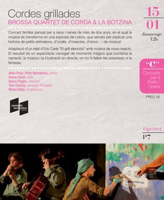 Cordes grillades                                                                         15
BROSSA QUARTET DE CORDA & LA BOTZINA
Concert familiar pensat per a nens i nenes de més de dos anys, en el qual la
                                                                                         01
                                                                                        diumenge
música es transforma en una explosió de colors, que serveix per explicar una
història de petits animalons, d’ocells, d'insectes, d'amor... i de música!
                                                                                           12h
Adaptació d'un relat d'Eric Carle "El grill silenciós" amb música de nova creació.
El resultat és un espectacle carregat de moments màgics que combina la


                                                                                           c
narració, la música i la il·lustració en directe, on no hi falten les sorpreses ni la
fantasia.
                                                                                         “ ”
Aleix Puig i Pere Bartolomé, violins                                                    Concerts
Imma Lluch, viola                                                                          per a
Quico Pugès, violoncel                                                                    Petits i
Toni Cuesta, narració i trompeta                                                          Grans
Maria Vidal, il·lustracions
                                                                                         PREU: 5€




                                                                                        15gener

                                                                                        P7
 