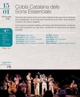 15          Cobla Catalana dels
01          Sons Essencials
diumenge    Recreació de l'univers sonor de la festa catalana on les percussions ètniques
   19h      de la mediterrània i la sonoritat dels instruments de la cobla i de la banda es
            combinen de manera magistral.
            Un concert en el qual les melodies, els tímbres i els ritmes de la terra, combinats


  c
            amb improvitzacions de caire ètnic, conformen un espectacle de rabiosa
            actualitat.
“ ”
Casa        Jordi Campos, tible i saxo                      Ivó Oller, trompeta
de la       Alfons Rojo, guitarra i guitarró                Xarli Olivé, bateria
Música      Toni Rocosa, tenora, clarinet i percussió       Joan Aguiar, violí i percussions
de          Jordi Gómez, fiscorn i trombó                   Heura Gaya, veu
            Joan Moliner, flabiol, tamborino i contrabaix   Marcel Casellas, contrabaix, pandero i direcció
Terrassa
PREU: 13€




15gener

     P8
 