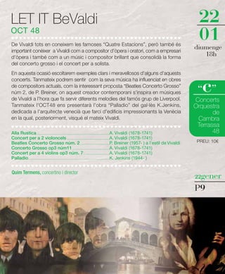 LET IT BeValdi                                                                                                                        22
OCT 48
De Vivaldi tots en coneixem les famoses “Quatre Estacions”, però també és
                                                                                                                                      01
important conèixer a Vivaldi com a compositor d'òpera i oratori, com a empresari
                                                                                                                                     diumenge
d'òpera i també com a un músic i compositor brillant que consolidà la forma
                                                                                                                                        18h
del concerto grosso i el concert per a solista.
En aquesta ocasió escoltarem exemples clars i meravellosos d'alguns d'aquests


                                                                                                                                        c
concerts. Tanmateix podrem sentir com la seva música ha influenciat en obres
de compositors actuals, com la interessant proposta “Beatles Concerto Grosso”
núm 2, de P. Breiner, on aquest creador contemporani s'inspira en músiques                                                            “ ”
de Vivaldi a l'hora que fa servir diferents melodies del famós grup de Liverpool.                                                    Concerts
Tanmateix l'OCT48 ens presentarà l'obra “Palladio” del gal·lès K.Jenkins,                                                            Orquestra
dedicada a l'arquitecte venecià que farcí d'edificis impressionants la Venècia                                                              de
en la qual, posteriorment, visqué el mateix Vivaldi.                                                                                  Cambra
                                                                                                                                      Terrassa
Alla Rustica ............................................................................................A. Vivaldi (1678-1741)             48
Concert per a 2 violoncels ......................................................A. Vivaldi (1678-1741)
Beatles Concerto Grosso núm. 2 .....................................P. Breiner (1957- ) a l'estil de Vivaldi                          PREU: 10€
Concerto Grosso op3 núm11 ...............................................A. Vivaldi (1678-1741)
Concert per a 4 violins op3 núm. 7 .................................A. Vivaldi (1678-1741)
Palladio.......................................................................................................K. Jenkins (1944- )


Quim Termens, concertino i director
                                                                                                                                     22gener

                                                                                                                                     P9
 