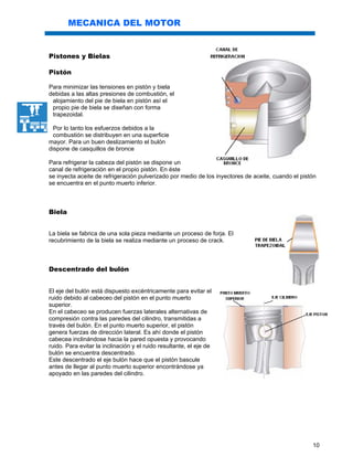 10
MECANICA DEL MOTOR
Pistones y Bielas
Pistón
Para minimizar las tensiones en pistón y biela
debidas a las altas presiones de combustión, el
alojamiento del pie de biela en pistón así el
propio pie de biela se diseñan con forma
trapezoidal.
Por lo tanto los esfuerzos debidos a la
combustión se distribuyen en una superficie
mayor. Para un buen deslizamiento el bulón
dispone de casquillos de bronce
Para refrigerar la cabeza del pistón se dispone un
canal de refrigeración en el propio pistón. En éste
se inyecta aceite de refrigeración pulverizado por medio de los inyectores de aceite, cuando el pistón
se encuentra en el punto muerto inferior.
Biela
La biela se fabrica de una sola pieza mediante un proceso de forja. El
recubrimiento de la biela se realiza mediante un proceso de crack.
Descentrado del bulón
El eje del bulón está dispuesto excéntricamente para evitar el
ruido debido al cabeceo del pistón en el punto muerto
superior.
En el cabeceo se producen fuerzas laterales alternativas de
compresión contra las paredes del cilindro, transmitidas a
través del bulón. En el punto muerto superior, el pistón
genera fuerzas de dirección lateral. Es ahí donde el pistón
cabecea inclinándose hacia la pared opuesta y provocando
ruido. Para evitar la inclinación y el ruido resultante, el eje de
bulón se encuentra descentrado.
Este descentrado el eje bulón hace que el pistón bascule
antes de llegar al punto muerto superior encontrándose ya
apoyado en las paredes del cilindro.
 