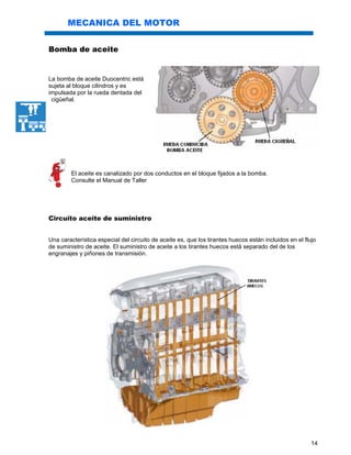 14
MECANICA DEL MOTOR
Bomba de aceite
La bomba de aceite Duocentric está
sujeta al bloque cilindros y es
impulsada por la rueda dentada del
cigüeñal.
El aceite es canalizado por dos conductos en el bloque fijados a la bomba.
Consulte el Manual de Taller
Circuito aceite de suministro
Una característica especial del circuito de aceite es, que los tirantes huecos están incluidos en el flujo
de suministro de aceite. El suministro de aceite a los tirantes huecos está separado del de los
engranajes y piñones de transmisión.
 