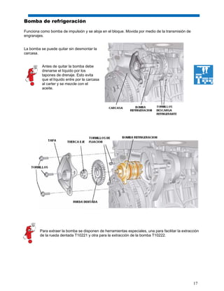 17
Bomba de refrigeración
Funciona como bomba de impulsión y se aloja en el bloque. Movida por medio de la transmisión de
engranajes.
La bomba se puede quitar sin desmontar la
carcasa.
Antes de quitar la bomba debe
drenarse el líquido por los
tapones de drenaje. Esto evita
que el líquido entre por la carcasa
al carter y se mezcle con el
aceite.
Para extraer la bomba se disponen de herramientas especiales, una para facilitar la extracción
de la rueda dentada T10221 y otra para la extracción de la bomba T10222.
 