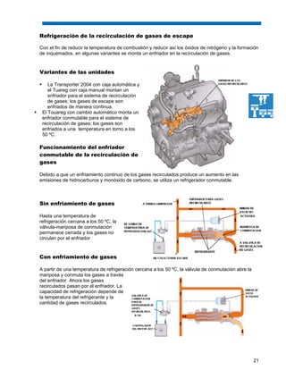 21
Refrigeración de la recirculación de gases de escape
Con el fin de reducir la temperatura de combustión y reducir así los óxidos de nitrógeno y la formación
de inquemados, en algunas variantes se monta un enfriador en la recirculación de gases.
Variantes de las unidades
La Transporter 2004 con caja automática y
el Tuareg con caja manual montan un
enfriador para el sistema de recirculación
de gases; los gases de escape son
enfriados de manera continua.
El Touareg con cambio automático monta un
enfriador conmutable para el sistema de
recirculación de gases; los gases son
enfriados a una temperatura en torno a los
50 ºC.
Funcionamiento del enfriador
conmutable de la recirculación de
gases
Debido a que un enfriamiento continuo de los gases recirculados produce un aumento en las
emisiones de hidrocarburos y monóxido de carbono, se utiliza un refrigerador conmutable.
Sin enfriamiento de gases
Hasta una temperatura de
refrigeración cercana a los 50 ºC, la
válvula-mariposa de conmutación
permanece cerrada y los gases no
circulan por el enfriador
Con enfriamiento de gases
A partir de una temperatura de refrigeración cercana a los 50 ºC, la válvula de conmutación abre la
mariposa y conmuta los gases a través
del enfriador. Ahora los gases
recirculados pasan por el enfriador. La
capacidad de refrigeración depende de
la temperatura del refrigerante y la
cantidad de gases recirculados.
 