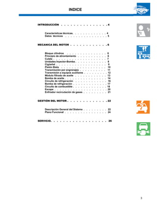 3
INDICE
INTRODUCCIÓN . . . . . . . . . . . . . . . 4
Características técnicas. . . . . . . . . . . . . 4
Datos técnicos . . . . . . . . . . . . . . . . 5
MECANICA DEL MOTOR . . . . . . . . . . . . 6
Bloque cilindros . . . . . . . . . . . . . . . 6
Principio de atirantamiento . . . . . . . . . . . 6
Culata . . . . . . . . . . . . . . . . . . . . 7
Unidades Inyector-Bomba . . . . . . . . . . . . 8
Cigüeñal . . . . . . . . . . . . . . . . . . . 9
Pistón Biela . . . . . . . . . . . . . . . . . 10
Transmisoión por engranajes . . . . . . . . . . 11
Transmisión a equipos auxiliares . . . . . . . . . 12
Módulo filtrado de aceite . . . . . . . . . . . . 13
Bomba de aceite . . . . . . . . . . . . . . . . 14
Circuito de refrigeración . . . . . . . . . . . . 16
Bomba de refrigeración . . . . . . . . . . . . . 17
Circuito de combustible . . . . . . . . . . . . . 18
Escape . . . . . . . . . . . . . . . . . . . . 20
Enfriador recirculación de gases . . . . . . . . . 21
GESTIÓN DEL MOTOR . . . . . . . . . . . . . 22
Descripción General del Sistema . . . . . . . . . 22
Plano Funcional . . . . . . . . . . . . . . . . 24
SERVICIO. . . . . . . . . . . . . . . . . . 26
 