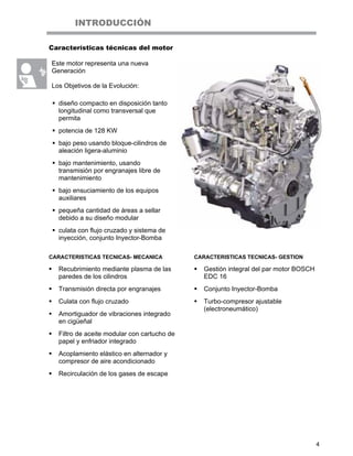 4
INTRODUCCIÓN
Características técnicas del motor
Este motor representa una nueva
Generación
Los Objetivos de la Evolución:
diseño compacto en disposición tanto
longitudinal como transversal que
permita
potencia de 128 KW
bajo peso usando bloque-cilindros de
aleación ligera-aluminio
bajo mantenimiento, usando
transmisión por engranajes libre de
mantenimiento
bajo ensuciamiento de los equipos
auxiliares
pequeña cantidad de áreas a sellar
debido a su diseño modular
culata con flujo cruzado y sistema de
inyección, conjunto Inyector-Bomba
CARACTERISTICAS TECNICAS- MECANICA
Recubrimiento mediante plasma de las
paredes de los cilindros
Transmisión directa por engranajes
Culata con flujo cruzado
Amortiguador de vibraciones integrado
en cigüeñal
Filtro de aceite modular con cartucho de
papel y enfriador integrado
Acoplamiento elástico en alternador y
compresor de aire acondicionado
Recirculación de los gases de escape
CARACTERISTICAS TECNICAS- GESTION
Gestión integral del par motor BOSCH
EDC 16
Conjunto Inyector-Bomba
Turbo-compresor ajustable
(electroneumático)
 