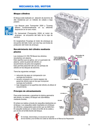 6
MECANICA DEL MOTOR
Bloque cilindros
El bloque está realizado en aleación de aluminio de
alta resistencia por un método de colada a baja
presión.
Los bloques para Transporter 2004 y Touareg
difieren fundamentalmente en su diferente
disposición en el vano motor.
En transversal (Transporter 2004) el motor de
arranque se encuentra del lado de la caja de
cambios
En longitudinal (Touareg) el motor de arranque se
encuentra del lado motor, por eso hay una funda de
protección del motor de arranque
Recubrimiento del cilindro mediante
plasma
Los motores 2,5 I R5-TDI llevan los cilindros
recubiertos con plasma.
Esto significa que se aplica, con un quemador de
plasma, sobre la pared del cilindro un
recubrimiento de polvo de tungsteno.
Esto permite prescindir del uso de camisas de
cilindro en los bloques de aluminio.
Tiene las siguientes ventajas:
reducción de peso en comparación con
camisas de fundición
tamaño compacto con menor espesor de
pared de cilindro que en los que incorporan
camisas de fundición
bajo desgaste en la superficie del cilindro al utilizar el
recubrimiento
Principio de atirantamiento
Para evitar tensiones y garantizar la óptima geometría
del cilindro, la culata y el bloque van atornillados
mediante tirantes.
El enlace se realiza a través de casquillos deslizantes en
el bloque. Los casquillos están insertados en el bloque
de cilindros y asegurados para evitar que se deformen.
El casquillo recibe por un lado el tornillo de la culata y
por el otro el tornillo-tirante del bloque.
El montaje, desmontaje y la secuencia de apriete
de los tirantes y los tornillos de culata se describe en el Manual de Reparación
 