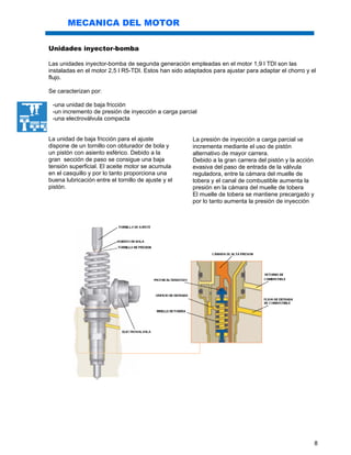 8
MECANICA DEL MOTOR
Unidades inyector-bomba
Las unidades inyector-bomba de segunda generación empleadas en el motor 1,9 l TDI son las
instaladas en el motor 2,5 l R5-TDI. Estos han sido adaptados para ajustar para adaptar el chorro y el
flujo.
Se caracterizan por:
-una unidad de baja fricción
-un incremento de presión de inyección a carga parcial
-una electroválvula compacta
La unidad de baja fricción para el ajuste
dispone de un tornillo con obturador de bola y
un pistón con asiento esférico. Debido a la
gran sección de paso se consigue una baja
tensión superficial. El aceite motor se acumula
en el casquillo y por lo tanto proporciona una
buena lubricación entre el tornillo de ajuste y el
pistón.
La presión de inyección a carga parcial se
incrementa mediante el uso de pistón
alternativo de mayor carrera.
Debido a la gran carrera del pistón y la acción
evasiva del paso de entrada de la válvula
reguladora, entre la cámara del muelle de
tobera y el canal de combustible aumenta la
presión en la cámara del muelle de tobera
El muelle de tobera se mantiene precargado y
por lo tanto aumenta la presión de inyección
 