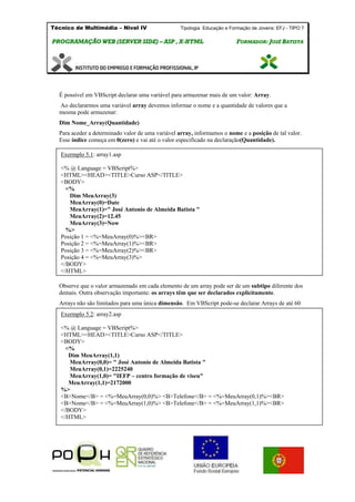Técnico de Multimédia – Nivel IV Tipologia Educação e Formação de Jovens: EFJ - TIPO 7
PPRROOGGRRAAMMAAÇÇÃÃOO WWEEBB ((SSEERRVVEERR SSIIDDEE)) –– AASSPP ,, XX--HHTTMMLL FFOORRMMAADDOORR:: JJOOSSÉÉ BBAATTIISSTTAA
É possível em VBScript declarar uma variável para armazenar mais de um valor: Array.
Ao declararmos uma variável array devemos informar o nome e a quantidade de valores que a
mesma pode armazenar:
Dim Nome_Array(Quantidade)
Para aceder a determinado valor de uma variável array, informamos o nome e a posição de tal valor.
Esse índice começa em 0(zero) e vai até o valor especificado na declaração(Quantidade).
Observe que o valor armazenado em cada elemento de um array pode ser de um subtipo diferente dos
demais. Outra observação importante: os arrays têm que ser declarados explicitamente.
Arrays não são limitados para uma única dimensão. Em VBScript pode-se declarar Arrays de até 60
dimensões.
Exermplo 5.1: array1.asp
<% @ Language = VBScript%>
<HTML><HEAD><TITLE>Curso ASP</TITLE>
<BODY>
<%
Dim MeuArray(3)
MeuArray(0)=Date
MeuArray(1)=" José Antonio de Almeida Batista "
MeuArray(2)=12.45
MeuArray(3)=Now
%>
Posição 1 = <%=MeuArray(0)%><BR>
Posição 2 = <%=MeuArray(1)%><BR>
Posição 3 = <%=MeuArray(2)%><BR>
Posição 4 = <%=MeuArray(3)%>
</BODY>
</HTML>
Exermplo 5.2: array2.asp
<% @ Language = VBScript%>
<HTML><HEAD><TITLE>Curso ASP</TITLE>
<BODY>
<%
Dim MeuArray(1,1)
MeuArray(0,0)= " José Antonio de Almeida Batista "
MeuArray(0,1)=2225240
MeuArray(1,0)= "IEFP – centro formação de viseu"
MeuArray(1,1)=2172000
%>
<B>Nome</B> = <%=MeuArray(0,0)%> <B>Telefone</B> = <%=MeuArray(0,1)%><BR>
<B>Nome</B> = <%=MeuArray(1,0)%> <B>Telefone</B> = <%=MeuArray(1,1)%><BR>
</BODY>
</HTML>
 
