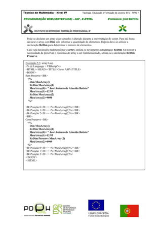 Técnico de Multimédia – Nivel IV Tipologia Educação e Formação de Jovens: EFJ - TIPO 7
PPRROOGGRRAAMMAAÇÇÃÃOO WWEEBB ((SSEERRVVEERR SSIIDDEE)) –– AASSPP ,, XX--HHTTMMLL FFOORRMMAADDOORR:: JJOOSSÉÉ BBAATTIISSTTAA
Pode-se declarar um array cujo tamanho é alterado durante a interpretação do script. Para tal, basta
declarar o array com Dim sem informar a quantidade de elementos. Depois deve-se utilizar a
declaração ReDim para determinar o número de elementos.
Caso seja necessário redimensionar o array, utiliza-se novamente a declaração ReDim. Se houver a
necessidade de preservar o conteúdo do array a ser redimensionado, utiliza-se a declaração ReDim
Preserve.
Exermplo 5.3: array3.asp
<% @ Language = VBScript%>
<HTML><HEAD><TITLE>Curso ASP</TITLE>
<BODY>
Sem Preserve <BR>
<%
Dim MeuArray()
ReDim MeuArray(1)
MeuArray(0)= " José Antonio de Almeida Batista"
MeuArray(1)=12.95
ReDim MeuArray(2)
MeuArray(2)=9090
%>
<B>Posição 0</B> = <%=MeuArray(0)%><BR>
<B>Posição 1</B> = <%=MeuArray(1)%><BR>
<B>Posição 2</B> = <%=MeuArray(2)%><BR>
<HR>
Com Preserve <BR>
<%
Dim MeuArray()
ReDim MeuArray(1)
MeuArray(0)= " José Antonio de Almeida Batista"
MeuArray(1)=12.95
ReDim Preserve MeuArray(2)
MeuArray(2)=0909
%>
<B>Posição 0</B> = <%=MeuArray(0)%><BR>
<B>Posição 1</B> = <%=MeuArray(1)%><BR>
<B>Posição 2</B> = <%=MeuArray(2)%>
</BODY>
</HTML>
 