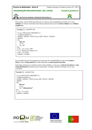 Técnico de Multimédia – Nivel IV Tipologia Educação e Formação de Jovens: EFJ - TIPO 7
PPRROOGGRRAAMMAAÇÇÃÃOO WWEEBB ((SSEERRVVEERR SSIIDDEE)) –– AASSPP ,, XX--HHTTMMLL FFOORRMMAADDOORR:: JJOOSSÉÉ BBAATTIISSTTAA
Pelo exposto, não fica difícil perceber que as variáveis serão manipuladas de acordo com o seus
subtipos. Os valores envolvidos numa mesma operação devem ser do mesmo subtipo ou de subtipos
compatíveis.
Esse exemplo funciona corretamente pois pela regra de compatibilidade a soma de um número
inteiro e uma “string numérica” resulta realmente na soma numérica dos dois.
Seria lógico pensar que o contrário estaria correto também, ou seja, que a soma de um número e uma
string alfanumérica resultaria numa concatenação. Verifique o próximo exemplo e tire as suas
conclusões:
Exemplo 7.1 : operador1.asp
<% @ LANGUAGE=VBSCRIPT %>
<% Option Explicit %>
<HTML><HEAD><TITLE>Curso ASP</TITLE></HEAD>
<BODY>
<%
Dim a,b
a = 1
b = “2”
%>
A+B = <%=a+b%><HR>
<% a=”Número de Variáveis”%>
A+B = <%=a+b%>
</BODY></HTML>
Exemplo 7.2 : operador2.asp
<% @ LANGUAGE=VBSCRIPT %>
<% Option Explicit %>
<HTML><HEAD><TITLE>Curso ASP</TITLE></HEAD>
<BODY>
<%
Dim a,b
a = 1
b = "Alfanumérica"
%>
A + B = <%=a+b%>
</BODY></HTML>
 