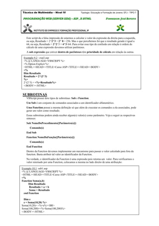 Técnico de Multimédia – Nivel IV Tipologia Educação e Formação de Jovens: EFJ - TIPO 7
PPRROOGGRRAAMMAAÇÇÃÃOO WWEEBB ((SSEERRVVEERR SSIIDDEE)) –– AASSPP ,, XX--HHTTMMLL FFOORRMMAADDOORR:: JJOOSSÉÉ BBAATTIISSTTAA
Este script da a falsa impressão de estarmos a calcular o valor da expressão da direita para a esquerda,
ou seja, Resultado = 2^2^3 = 2^ 8 = 256. Mas o que percebemos foi que o resultado gerado é igual a
64, ou seja, Resultado = 2^2^3 = 4^3=64. Para evitar esse tipo de confusão em relação à ordem do
cálculo de uma expressão devemos utilizar parênteses.
A sub expressão que estiver dentro de parênteses têm prioridade de cálculo em relação às outras.
SUBROTINAS
VBScript possui dois tipos de subrotinas: Sub e Function.
Um Sub é um conjunto de comandos associados a um identificador alfanumérico.
Uma Function possui a mesma definição só que além de executar os comandos a ela associados, pode
gerar um valor como resultado.
Essas subrotinas podem ainda receber algum(s) valor(s) como parâmetro. Veja a seguir as respectivas
sintaxes:
Sub NomeDoProcedimento([Parâmetro(s)])
Comando(s)
End Sub
Function NomeDaFunção([Parâmetro(s)])
Comando(s)
End Function
Dentro da Function devemos implementar um mecanismo para passar o valor calculado para fora da
function. Basta atribuir tal valor ao identificador da Function.
Na verdade, o identificador da Function é uma expressão pois retorna um valor. Para verificarmos o
valor retornado por uma Function, colocamos a mesma no lado direito de uma atribuição:
Exemplo 9.2 : exp2.asp
<% @ LANGUAGE=VBSCRIPT %>
<% Option Explicit %>
<HTML><HEAD><TITLE>Curso ASP</TITLE></HEAD><BODY>
<%
Dim Resultado
Resultado = 2^(2^3)
%>
2^(2^3) = <%=Resultado%>
</BODY></HTML>
Exemplo 10.1: sub1.asp
<% @ LANGUAGE=VBSCRIPT %>
<HTML><HEAD><TITLE>Curso ASP</TITLE></HEAD><BODY>
<%
Function Soma(a,b)
Dim Resultado
Resultado = a + b
Soma = Resultado
end Function
Dim e
e = Soma(10,20) %>
Soma(10,20)= <%=e%><BR>
Soma(100,200)=<%=Soma(100,200)%>
</BODY></HTML>
 