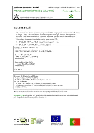 Técnico de Multimédia – Nivel IV Tipologia Educação e Formação de Jovens: EFJ - TIPO 7
PPRROOGGRRAAMMAAÇÇÃÃOO WWEEBB ((SSEERRVVEERR SSIIDDEE)) –– AASSPP ,, XX--HHTTMMLL FFOORRMMAADDOORR:: JJOOSSÉÉ BBAATTIISSTTAA
INCLUDE FILES
Esta é mais uma das formas que existe para poupar trabalho aos programadores economizando linhas
de código. A idéia é criar um arquivo texto de qualquer extensão que contenha um conjunto de
subrotinas. Essas, estarão disponíveis a qualquer página asp que faça referência a esse arquivo.
Existem duas formas de referenciar tal arquivo numa página ASP:
<!-- #INCLUDE VIRTUAL=”Path_Virtual/Nome_Arquivo” --> ou
<!-- #INCLUDE FILE=”Path_FÍSICO/Nome_Arquivo” -->
Muitos desenvolvedores usam a extensão .inc, mas qualquer extensão pode ser usada.
IMPORTANTE: Os Include files são sempre processados e inseridos no programa antes de qualquer
ASP Script. Preferencialmente no início do arquivo.
Exemplo 11 : ficheiro subrotinas.inc
<SCRIPT LANGUAGE=VBSCRIPT RUNAT=SERVER>
Function Dias(DiaI,DiaF)
Dias = CDate(DiaF)-CDate(DiaI)
End Function
Function Horas(DiaI,DiaF)
Horas = Dias(DiaI,DiaF)*24
End Function
</SCRIPT>
Exemplo 11: ficheiro includefiles.asp
<% @ LANGUAGE=VBSCRIPT %>
<!-- #INCLUDE VIRTUAL="classes/subrotinas.inc" -->
<HTML><BODY>
Eu tenho <%=Dias(#02/10/1978#,Date)%> dias de vida !<BR>
Ou seja, mais ou menos <%=Horas(#02/10/1978#,Date)%> horas de vida!
</BODY></HTML>
 