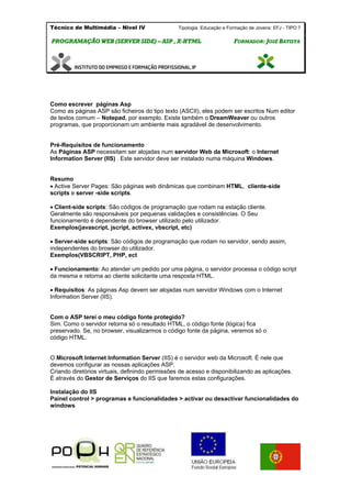 Técnico de Multimédia – Nivel IV Tipologia Educação e Formação de Jovens: EFJ - TIPO 7
PPRROOGGRRAAMMAAÇÇÃÃOO WWEEBB ((SSEERRVVEERR SSIIDDEE)) –– AASSPP ,, XX--HHTTMMLL FFOORRMMAADDOORR:: JJOOSSÉÉ BBAATTIISSTTAA
Como escrever páginas Asp
Como as páginas ASP são ficheiros do tipo texto (ASCII), eles podem ser escritos Num editor
de textos comum – Notepad, por exemplo. Existe também o DreamWeaver ou outros
programas, que proporcionam um ambiente mais agradável de desenvolvimento.
Pré-Requisitos de funcionamento
As Páginas ASP necessitam ser alojadas num servidor Web da Microsoft: o Internet
Information Server (IIS) . Este servidor deve ser instalado numa máquina Windows.
Resumo
Active Server Pages: São páginas web dinâmicas que combinam HTML, cliente-side
scripts e server -side scripts.
Client-side scripts: São códigos de programação que rodam na estação cliente.
Geralmente são responsáveis por pequenas validações e consistências. O Seu
funcionamento é dependente do browser utilizado pelo utilizador.
Exemplos(javascript, jscript, activex, vbscript, etc)
Server-side scripts: São códigos de programação que rodam no servidor, sendo assim,
independentes do browser do utilizador.
Exemplos(VBSCRIPT, PHP, ect
Funcionamento: Ao atender um pedido por uma página, o servidor processa o código script
da mesma e retorna ao cliente solicitante uma resposta HTML.
Requisitos: As páginas Asp devem ser alojadas num servidor Windows com o Internet
Information Server (IIS).
Com o ASP terei o meu código fonte protegido?
Sim. Como o servidor retorna só o resultado HTML, o código fonte (lógica) fica
preservado. Se, no browser, visualizarmos o código fonte da página, veremos só o
código HTML.
O Microsoft Internet Information Server (IIS) é o servidor web da Microsoft. É nele que
devemos configurar as nossas aplicações ASP.
Criando diretórios virtuais, definindo permissões de acesso e disponibilizando as aplicações.
É através do Gestor de Serviços do IIS que faremos estas configurações.
Instalação do IIS
Painel control > programas e funcionalidades > activar ou desactivar funcionalidades do
windows
 