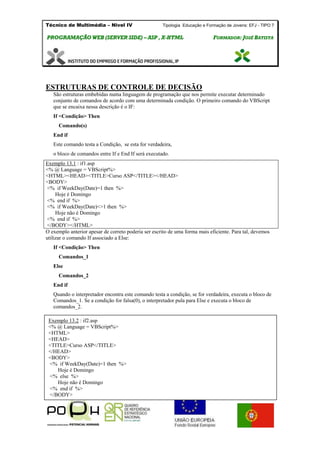 Técnico de Multimédia – Nivel IV Tipologia Educação e Formação de Jovens: EFJ - TIPO 7
PPRROOGGRRAAMMAAÇÇÃÃOO WWEEBB ((SSEERRVVEERR SSIIDDEE)) –– AASSPP ,, XX--HHTTMMLL FFOORRMMAADDOORR:: JJOOSSÉÉ BBAATTIISSTTAA
ESTRUTURAS DE CONTROLE DE DECISÃO
São estruturas embebidas numa linguagem de programação que nos permite executar determinado
conjunto de comandos de acordo com uma determinada condição. O primeiro comando do VBScript
que se encaixa nessa descrição é o IF:
If <Condição> Then
Comando(s)
End if
Este comando testa a Condição, se esta for verdadeira,
o bloco de comandos entre If e End If será executado.
Exemplo 13.1 : if1.asp
<% @ Language = VBScript%>
<HTML><HEAD><TITLE>Curso ASP</TITLE></HEAD>
<BODY>
<% if WeekDay(Date)=1 then %>
Hoje é Domingo
<% end if %>
<% if WeekDay(Date)<>1 then %>
Hoje não é Domingo
<% end if %>
</BODY></HTML>
O exemplo anterior apesar de correto poderia ser escrito de uma forma mais eficiente. Para tal, devemos
utilizar o comando If associado a Else:
If <Condição> Then
Comandos_1
Else
Comandos_2
End if
Quando o interpretador encontra este comando testa a condição, se for verdadeira, executa o bloco de
Comandos_1. Se a condição for falsa(0), o interpretador pula para Else e executa o bloco de
comandos_2.
Exemplo 13.2 : if2.asp
<% @ Language = VBScript%>
<HTML>
<HEAD>
<TITLE>Curso ASP</TITLE>
</HEAD>
<BODY>
<% if WeekDay(Date)=1 then %>
Hoje é Domingo
<% else %>
Hoje não é Domingo
<% end if %>
</BODY>
</HTML>
 