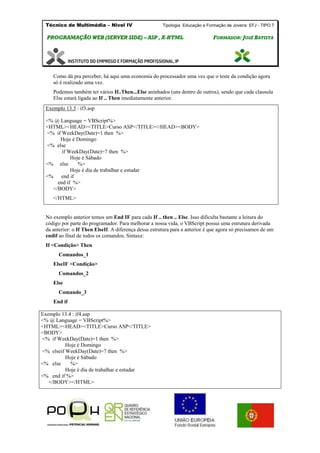 Técnico de Multimédia – Nivel IV Tipologia Educação e Formação de Jovens: EFJ - TIPO 7
PPRROOGGRRAAMMAAÇÇÃÃOO WWEEBB ((SSEERRVVEERR SSIIDDEE)) –– AASSPP ,, XX--HHTTMMLL FFOORRMMAADDOORR:: JJOOSSÉÉ BBAATTIISSTTAA
Como dá pra perceber, há aqui uma economia do processador uma vez que o teste da condição agora
só é realizado uma vez.
Podemos também ter vários If..Then...Else aninhados (uns dentro de outros), sendo que cada clausula
Else estará ligada ao If .. Then imediatamente anterior.
No exemplo anterior temos um End IF para cada If .. then .. Else. Isso dificulta bastante a leitura do
código por parte do programador. Para melhorar a nossa vida, o VBScript possui uma estrutura derivada
da anterior: o If Then ElseIf. A diferença dessa estrutura para a anterior é que agora só precisamos de um
endif ao final de todos os comandos. Sintaxe:
If <Condição> Then
Comandos_1
ElseIF <Condição>
Comandos_2
Else
Comando_3
End if
Exemplo 13.3 : if3.asp
<% @ Language = VBScript%>
<HTML><HEAD><TITLE>Curso ASP</TITLE></HEAD><BODY>
<% if WeekDay(Date)=1 then %>
Hoje é Domingo
<% else
if WeekDay(Date)=7 then %>
Hoje é Sábado
<% else %>
Hoje é dia de trabalhar e estudar
<% end if
end if %>
</BODY>
</HTML>
Exemplo 13.4 : if4.asp
<% @ Language = VBScript%>
<HTML><HEAD><TITLE>Curso ASP</TITLE>
<BODY>
<% if WeekDay(Date)=1 then %>
Hoje é Domingo
<% elseif WeekDay(Date)=7 then %>
Hoje é Sábado
<% else %>
Hoje é dia de trabalhar e estudar
<% end if %>
</BODY></HTML>
 