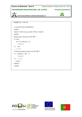 Técnico de Multimédia – Nivel IV Tipologia Educação e Formação de Jovens: EFJ - TIPO 7
PPRROOGGRRAAMMAAÇÇÃÃOO WWEEBB ((SSEERRVVEERR SSIIDDEE)) –– AASSPP ,, XX--HHTTMMLL FFOORRMMAADDOORR:: JJOOSSÉÉ BBAATTIISSTTAA
Exemplo 15.1 : loop1.asp
<% @LANGUAGE=VBSCRIPT%>
<HTML>
<HEAD><TITLE>Curso de ASP</TITLE></HEAD>
<BODY>
Números pares menores que 100:<BR>*
<% Dim i
For i=0 to 100 step 2 %>
<%=i%> *
<% Next
i = 1 %>
<P>Números Impares menores que 100:<BR>*
<% Do While i<=100 %>
<%=i%> *
<% i = i + 2
Loop %>
</BODY>
</HTML>
 